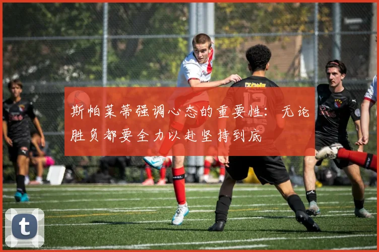 斯帕莱蒂强调心态的重要性：无论胜负都要全力以赴坚持到底