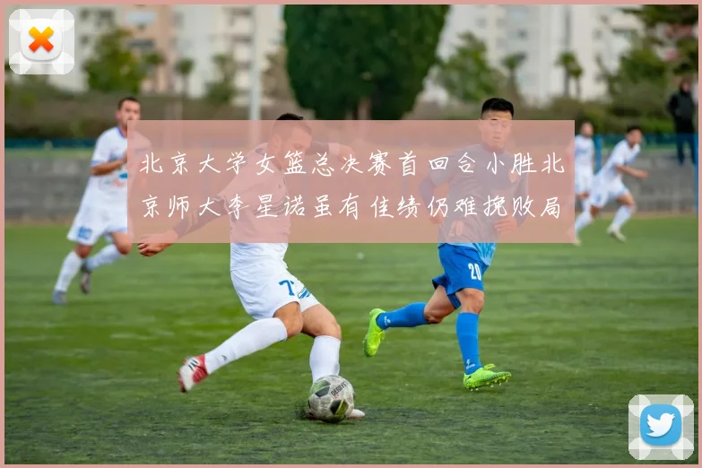 北京大学女篮总决赛首回合小胜北京师大李星诺虽有佳绩仍难挽败局