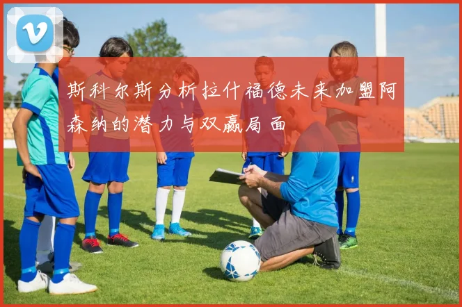 斯科尔斯分析拉什福德未来加盟阿森纳的潜力与双赢局面