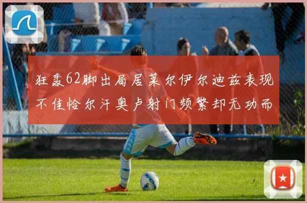 狂轰62脚出局居莱尔伊尔迪兹表现不佳恰尔汗奥卢射门频繁却无功而返