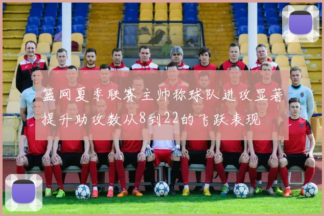 篮网夏季联赛主帅称球队进攻显著提升助攻数从8到22的飞跃表现