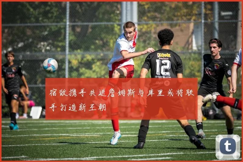宿敌携手共进詹姆斯与库里或将联手打造新王朝