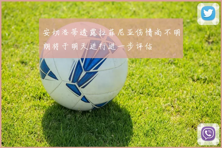安切洛蒂透露拉菲尼亚伤情尚不明朗将于明天进行进一步评估