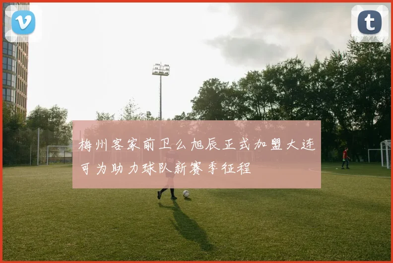 梅州客家前卫么旭辰正式加盟大连可为助力球队新赛季征程