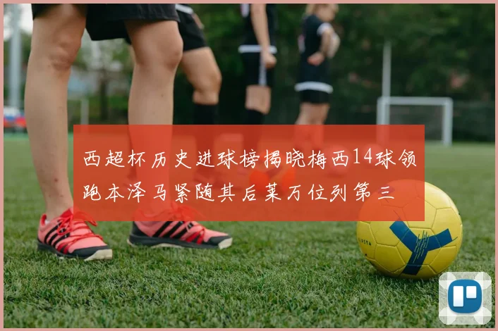 西超杯历史进球榜揭晓梅西14球领跑本泽马紧随其后莱万位列第三
