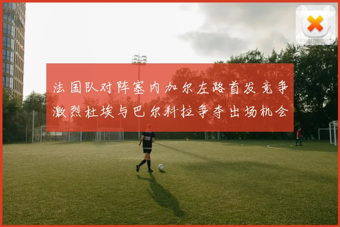 法国队对阵塞内加尔左路首发竞争激烈杜埃与巴尔科拉争夺出场机会