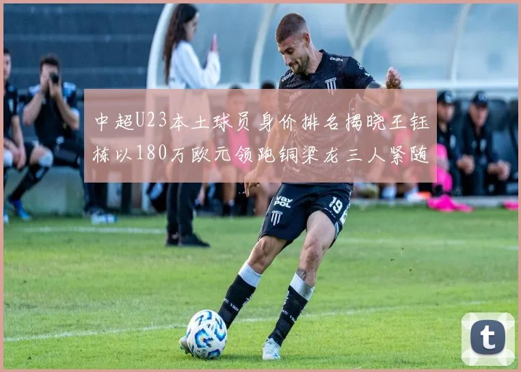中超U23本土球员身价排名揭晓王钰栋以180万欧元领跑铜梁龙三人紧随其后