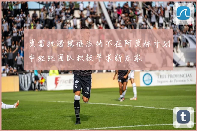 莫雷托透露福法纳不在阿莫林计划中经纪团队积极寻求新东家