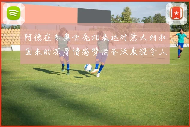 阿德在冬奥会亮相表达对意大利和国米的深厚情感赞扬齐沃表现令人惊喜