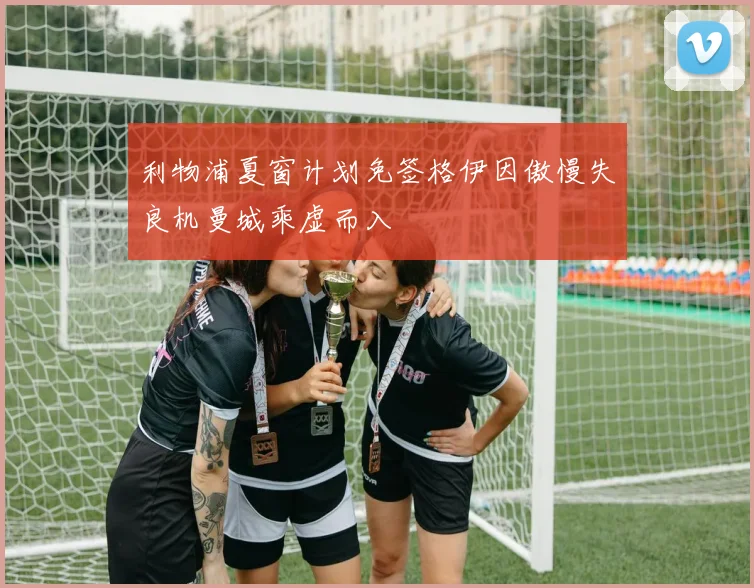 利物浦夏窗计划免签格伊因傲慢失良机曼城乘虚而入
