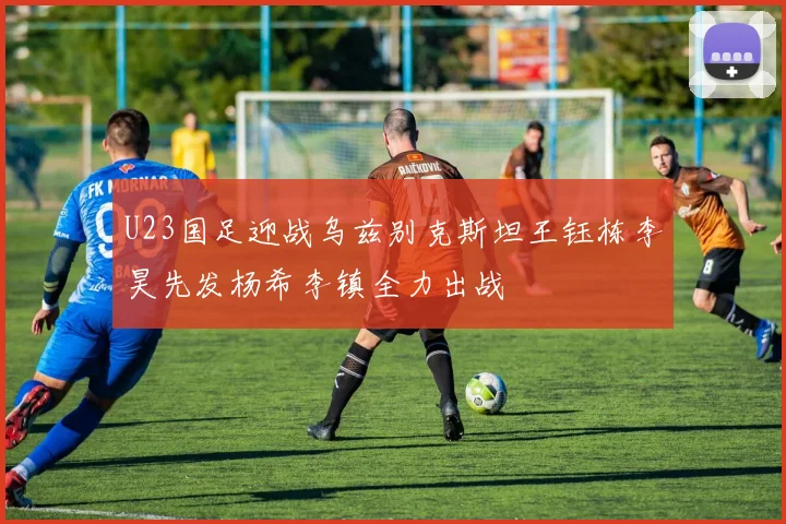 U23国足迎战乌兹别克斯坦王钰栋李昊先发杨希李镇全力出战
