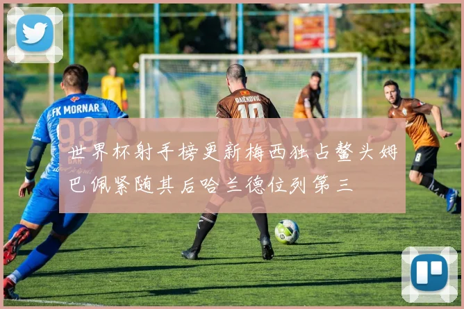 世界杯射手榜更新梅西独占鳌头姆巴佩紧随其后哈兰德位列第三