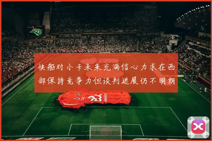 快船对小卡未来充满信心力求在西部保持竞争力但谈判进展仍不明朗