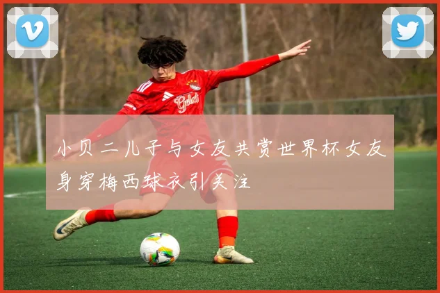 小贝二儿子与女友共赏世界杯女友身穿梅西球衣引关注